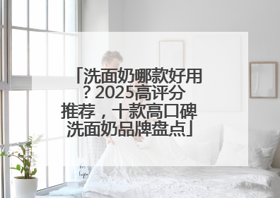 洗面奶哪款好用？2025高评分推荐，十款高口碑洗面奶品牌盘点