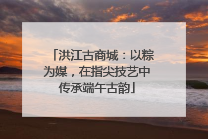 洪江古商城：以粽为媒，在指尖技艺中传承端午古韵