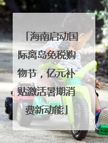 海南启动国际离岛免税购物节，亿元补贴激活暑期消费新动能