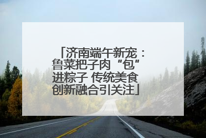 济南端午新宠：鲁菜把子肉“包”进粽子 传统美食创新融合引关注