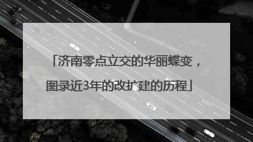 济南零点立交的华丽蝶变，图录近3年的改扩建的历程