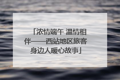 浓情端午 温情相伴——西站地区旅客身边人暖心故事
