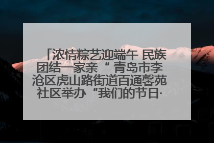 浓情粽艺迎端午 民族团结一家亲“ 青岛市李沧区虎山路街道百通馨苑社区举办“我们的节日·端午“主题活动