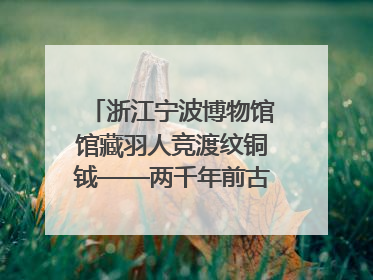 浙江宁波博物馆馆藏羽人竞渡纹铜钺——两千年前古人如何竞渡