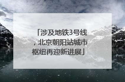 涉及地铁3号线，北京朝阳站城市枢纽再迎新进展