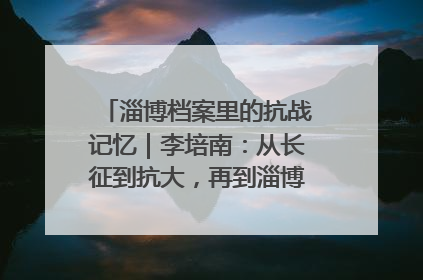 淄博档案里的抗战记忆｜李培南：从长征到抗大，再到淄博的革命足迹