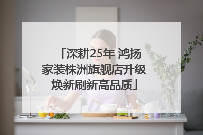 深耕25年 鸿扬家装株洲旗舰店升级焕新刷新高品质