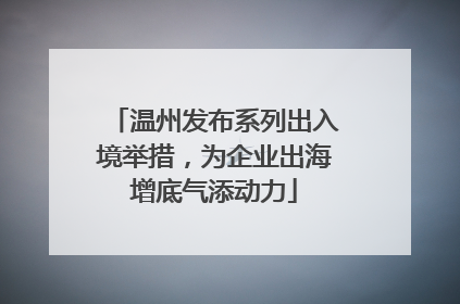 温州发布系列出入境举措，为企业出海增底气添动力