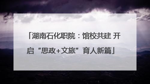 湖南石化职院：馆校共建 开启“思政+文旅”育人新篇