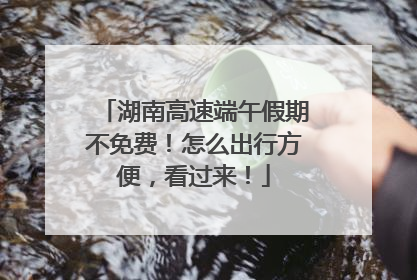 湖南高速端午假期不免费！怎么出行方便，看过来！