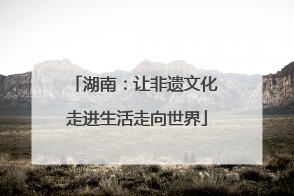 湖南：让非遗文化走进生活走向世界