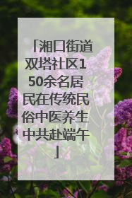 湘口街道双塔社区150余名居民在传统民俗中医养生中共赴端午