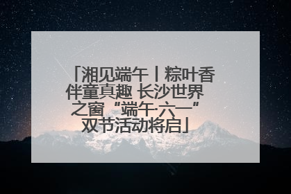 湘见端午丨粽叶香伴童真趣 长沙世界之窗“端午·六一”双节活动将启