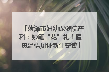 菏泽市妇幼保健院产科：妙笔“花”礼！医患温情见证新生奇迹