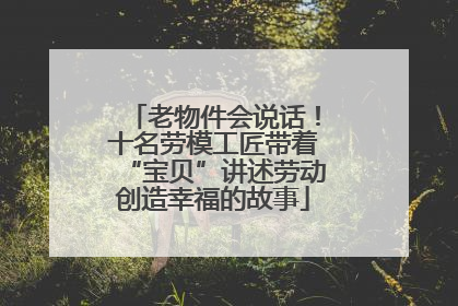 老物件会说话！十名劳模工匠带着“宝贝”讲述劳动创造幸福的故事