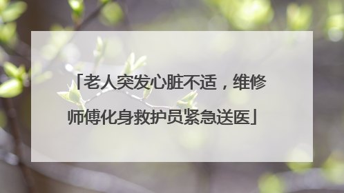 老人突发心脏不适，维修师傅化身救护员紧急送医