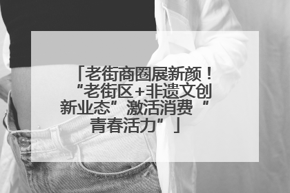 老街商圈展新颜！“老街区+非遗文创新业态”激活消费“青春活力”