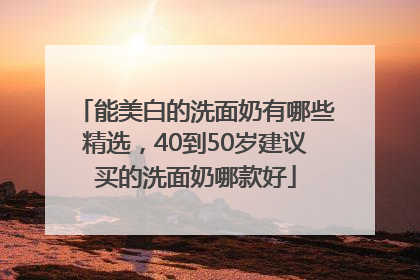 能美白的洗面奶有哪些精选，40到50岁建议买的洗面奶哪款好