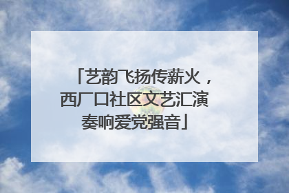 艺韵飞扬传薪火，西厂口社区文艺汇演奏响爱党强音