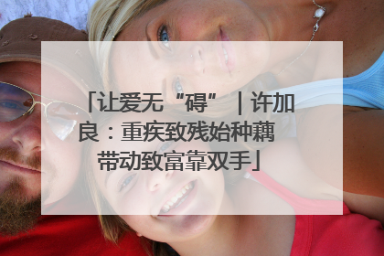 让爱无“碍”｜许加良：重疾致残始种藕 带动致富靠双手
