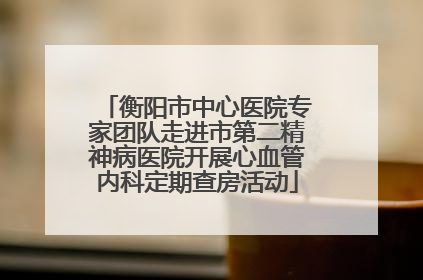 衡阳市中心医院专家团队走进市第二精神病医院开展心血管内科定期查房活动