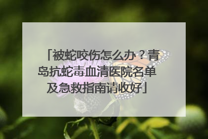 被蛇咬伤怎么办？青岛抗蛇毒血清医院名单及急救指南请收好