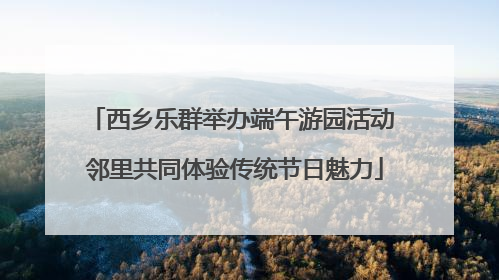西乡乐群举办端午游园活动 邻里共同体验传统节日魅力