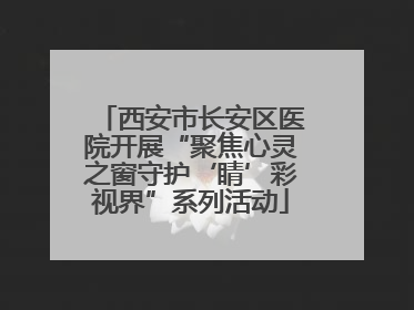 西安市长安区医院开展“聚焦心灵之窗守护‘睛’彩视界”系列活动