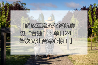 解放军常态化巡航震慑“台独”：单日24架次又让台军心惊！