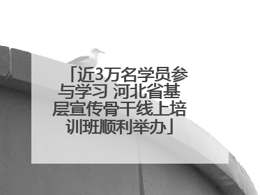 近3万名学员参与学习 河北省基层宣传骨干线上培训班顺利举办