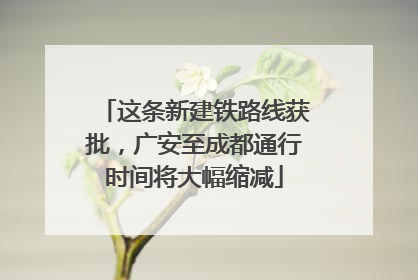 这条新建铁路线获批，广安至成都通行时间将大幅缩减