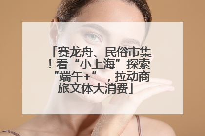 赛龙舟、民俗市集！看“小上海”探索“端午+”，拉动商旅文体大消费