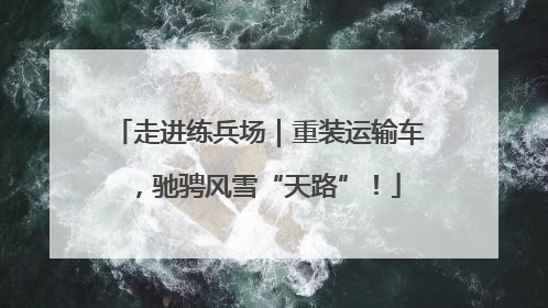 走进练兵场｜重装运输车，驰骋风雪“天路”！