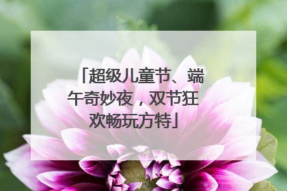 超级儿童节、端午奇妙夜，双节狂欢畅玩方特