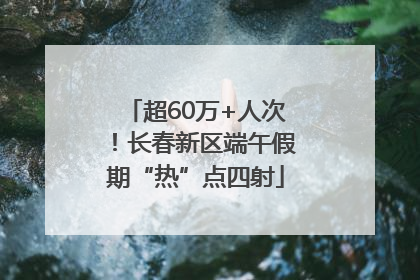超60万+人次！长春新区端午假期“热”点四射
