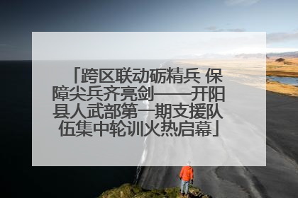 跨区联动砺精兵 保障尖兵齐亮剑——开阳县人武部第一期支援队伍集中轮训火热启幕