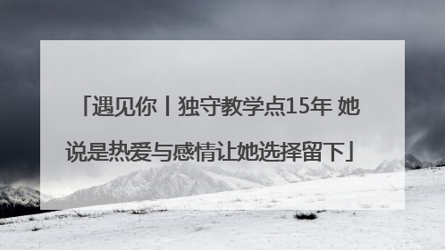 遇见你丨独守教学点15年 她说是热爱与感情让她选择留下