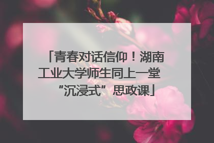 青春对话信仰！湖南工业大学师生同上一堂“沉浸式”思政课