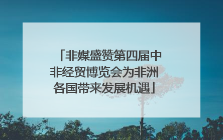 非媒盛赞第四届中非经贸博览会为非洲各国带来发展机遇