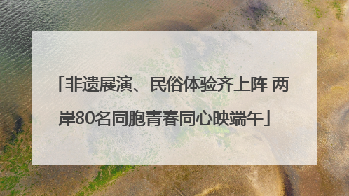 非遗展演、民俗体验齐上阵 两岸80名同胞青春同心映端午