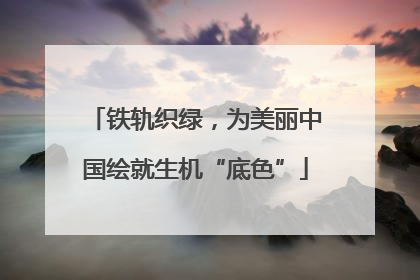 铁轨织绿，为美丽中国绘就生机“底色”