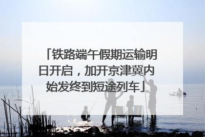 铁路端午假期运输明日开启，加开京津冀内始发终到短途列车