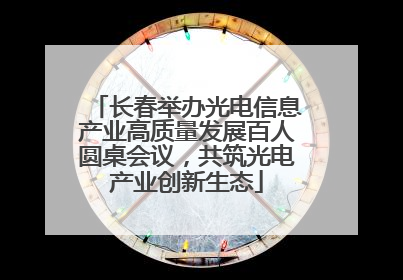 长春举办光电信息产业高质量发展百人圆桌会议，共筑光电产业创新生态