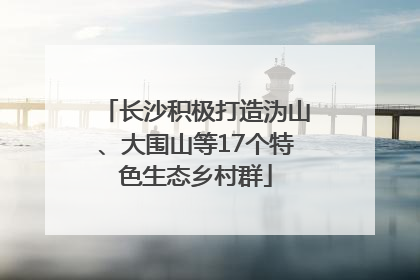 长沙积极打造沩山、大围山等17个特色生态乡村群