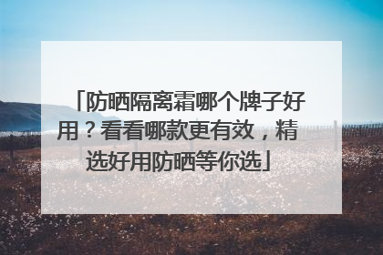 防晒隔离霜哪个牌子好用？看看哪款更有效，精选好用防晒等你选