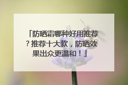 防晒霜哪种好用推荐？推荐十大款，防晒效果出众更温和！