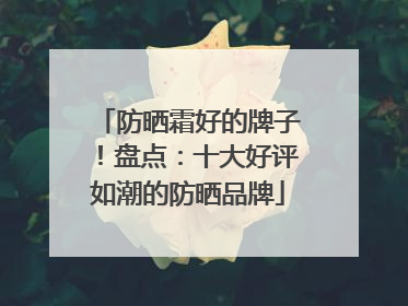 防晒霜好的牌子！盘点：十大好评如潮的防晒品牌