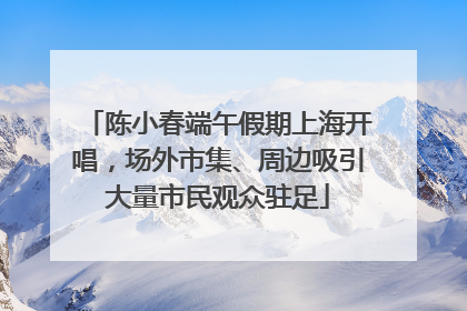 陈小春端午假期上海开唱，场外市集、周边吸引大量市民观众驻足