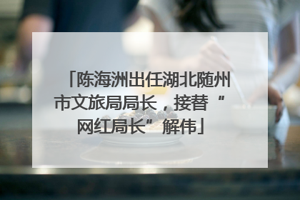 陈海洲出任湖北随州市文旅局局长，接替“网红局长”解伟