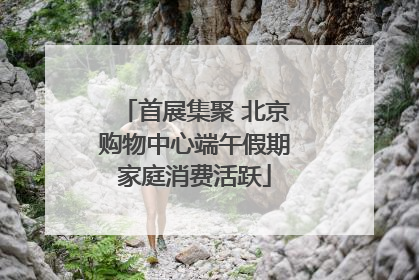 首展集聚 北京购物中心端午假期家庭消费活跃